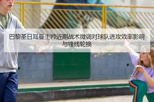 巴黎圣日耳曼主帅近期战术微调对球队进攻效率影响与锋线轮换