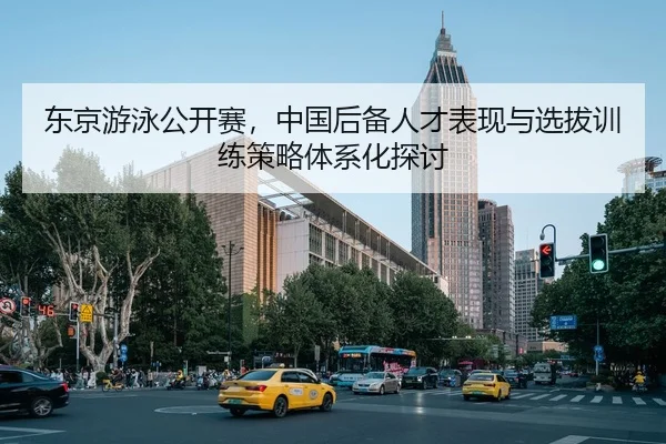 东京游泳公开赛，中国后备人才表现与选拔训练策略体系化探讨