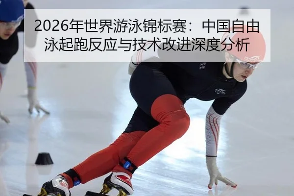 2026年世界游泳锦标赛：中国自由泳起跑反应与技术改进深度分析