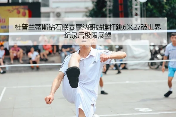 杜普兰蒂斯钻石联赛摩纳哥站撑杆跳6米27破世界纪录后极限展望